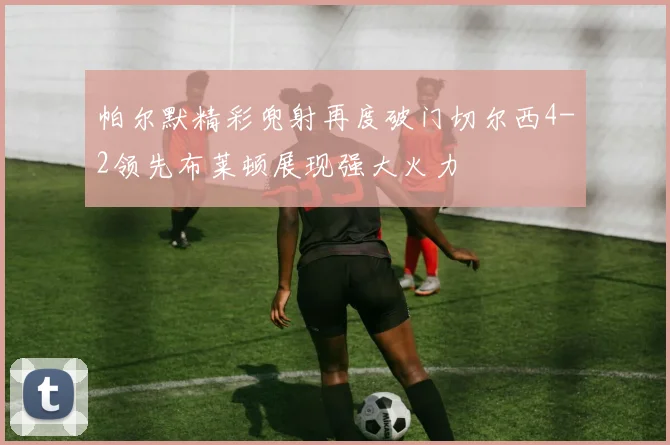 帕尔默精彩兜射再度破门切尔西4-2领先布莱顿展现强大火力