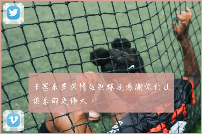 卡塞米罗深情告别球迷感谢你们让俱乐部更伟大