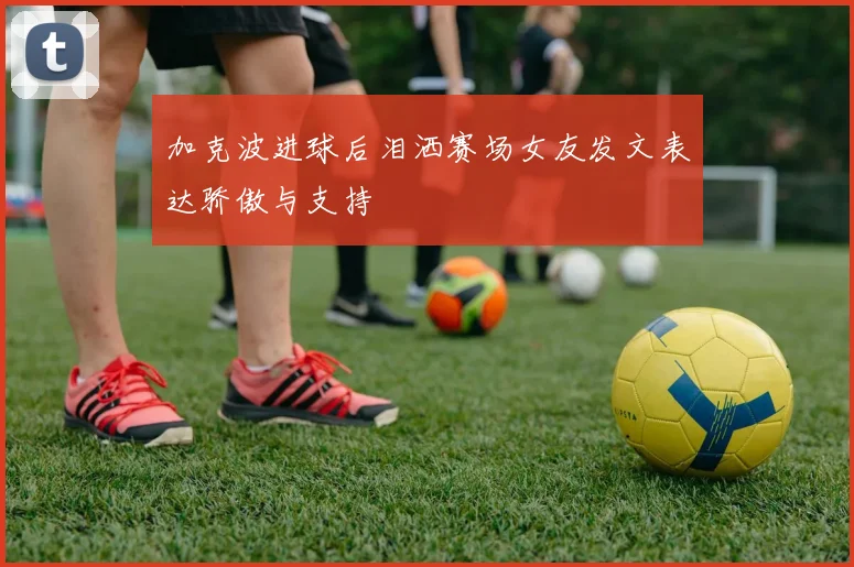 加克波进球后泪洒赛场女友发文表达骄傲与支持