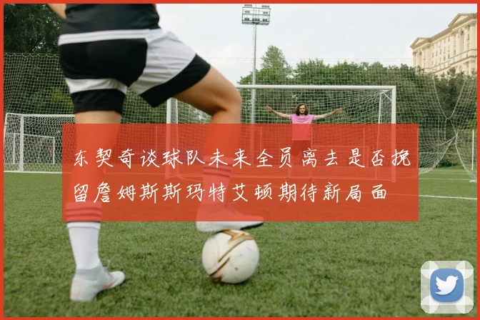 东契奇谈球队未来全员离去是否挽留詹姆斯斯玛特艾顿期待新局面