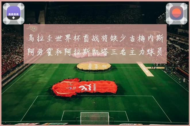 乌拉圭世界杯首战将缺少吉梅内斯阿劳霍和阿拉斯凯塔三名主力球员