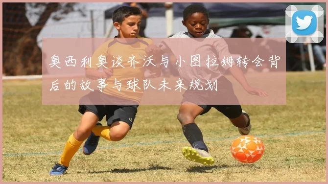 奥西利奥谈齐沃与小图拉姆转会背后的故事与球队未来规划