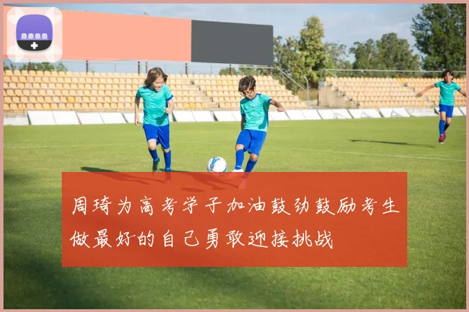周琦为高考学子加油鼓劲鼓励考生做最好的自己勇敢迎接挑战