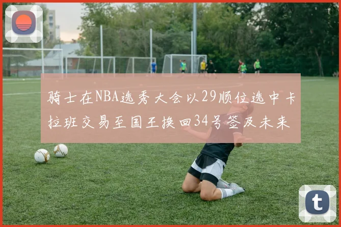 骑士在NBA选秀大会以29顺位选中卡拉班交易至国王换回34号签及未来一轮选秀权
