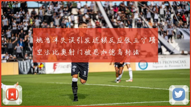 姚浩洋失误引发连锁反应张玉宁踢空法比奥射门被恩加德乌封堵