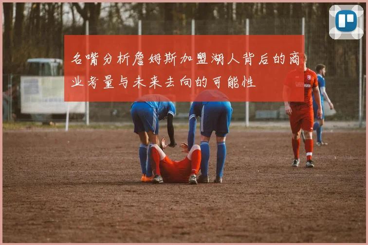 名嘴分析詹姆斯加盟湖人背后的商业考量与未来去向的可能性