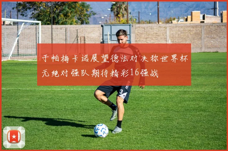 于帕梅卡诺展望德法对决称世界杯无绝对强队期待精彩16强战