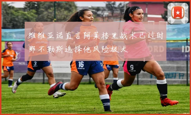 维维亚诺直言阿莱格里战术已过时那不勒斯选择他风险极大