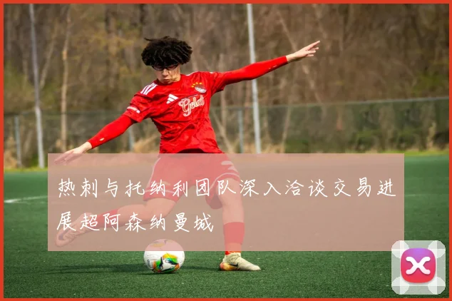 热刺与托纳利团队深入洽谈交易进展超阿森纳曼城