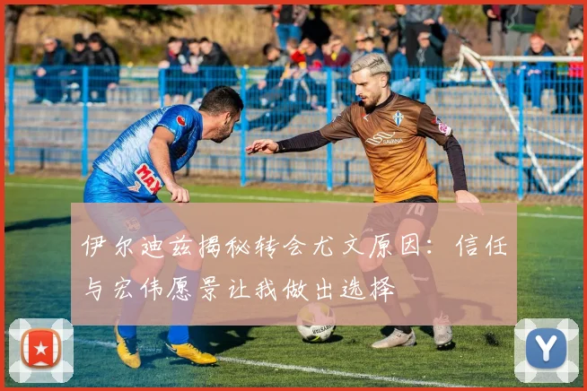 伊尔迪兹揭秘转会尤文原因：信任与宏伟愿景让我做出选择