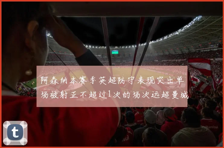 阿森纳本赛季英超防守表现突出单场被射正不超过1次的场次远超曼城