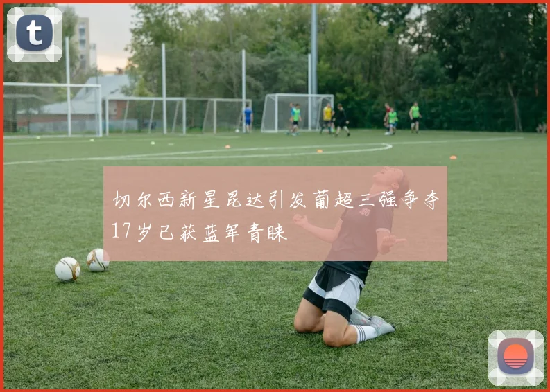 切尔西新星昆达引发葡超三强争夺17岁已获蓝军青睐