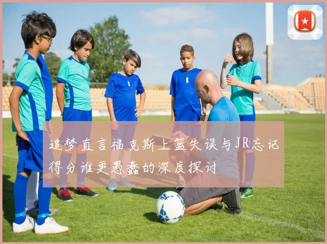 追梦直言福克斯上篮失误与JR忘记得分谁更愚蠢的深度探讨
