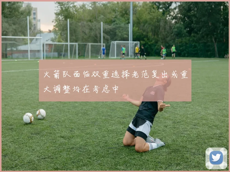 火箭队面临双重选择老范复出或重大调整均在考虑中