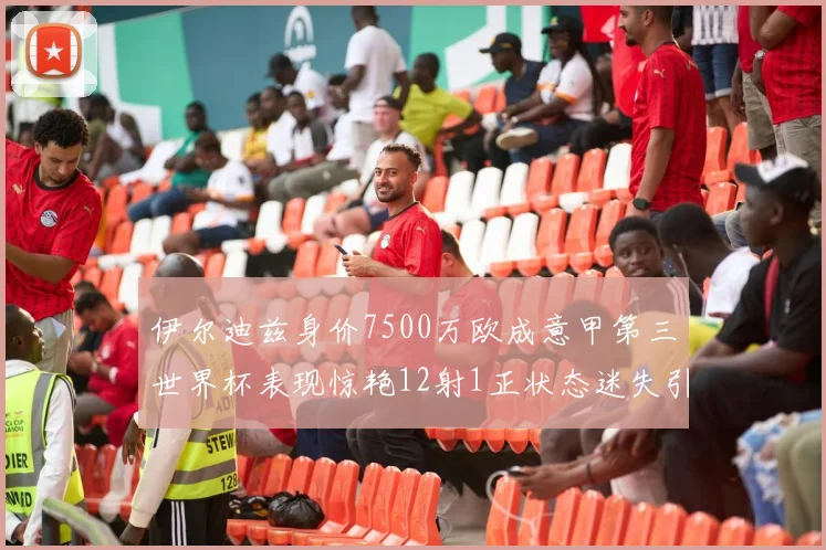 伊尔迪兹身价7500万欧成意甲第三世界杯表现惊艳12射1正状态迷失引发关注