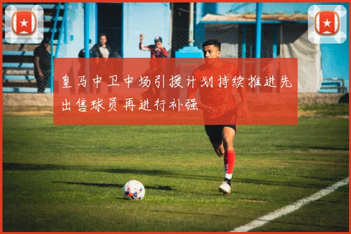 皇马中卫中场引援计划持续推进先出售球员再进行补强