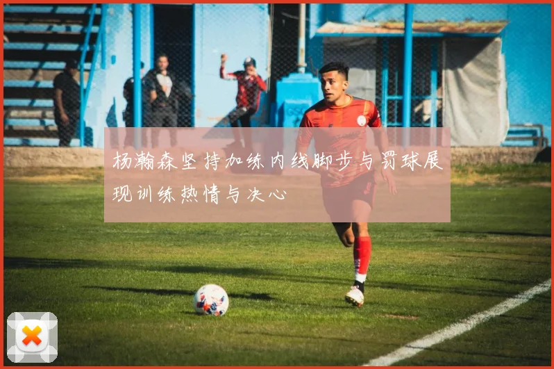 杨瀚森坚持加练内线脚步与罚球展现训练热情与决心