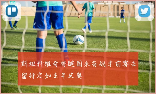 斯坦科维奇将随国米备战季前赛去留待定如去年皮奥