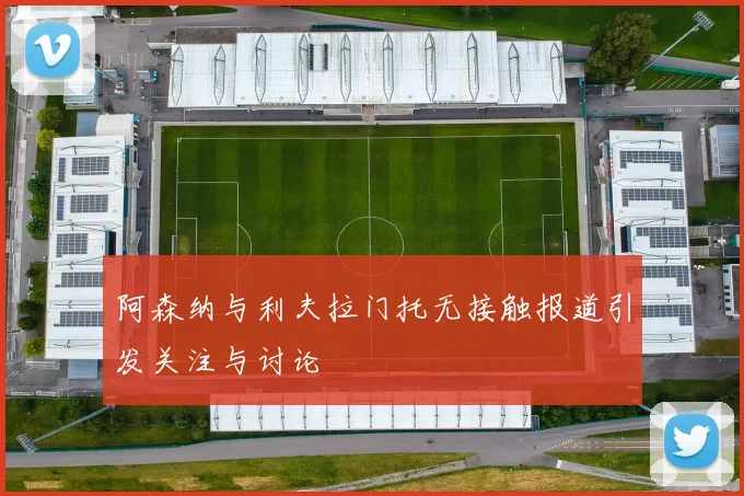 阿森纳与利夫拉门托无接触报道引发关注与讨论